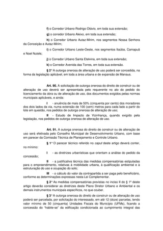 f) o Corredor Urbano Rodrigo Otávio, em toda sua extensão;
g) o corredor Urbano Aleixo, em toda sua extensão;
h) o Corredor Urbano Autaz-Mirim, nos segmentos Nossa Senhora
da Conceição e Autaz-Mirim;
i) o Corredor Urbano Leste-Oeste, nos segmentos Itaúba, Camapuã
e Noel Nutels;
j) o Corredor Urbano Santa Etelvina, em toda sua extensão;
k) o Corredor Avenida das Torres, em toda sua extensão.
§ 2°A outorga onerosa de alteração de uso poderá ser concedida, na
forma da legislação aplicável, em toda a área urbana e de expansão de Manaus.
Art. 90. A solicitação de outorga onerosa do direito de construir ou de
alteração de uso deverá ser apresentada pelo requerente no ato do pedido do
licenciamento da obra ou de alteração de uso, dos documentos exigidos pelas normas
municipais aplicáveis, e ainda:
I - anuência de mais de 50% (cinquenta por cento) dos moradores
dos dois lados da via, numa extensão de 100 (cem) metros para cada lado a partir do
lote em questão, nos pedidos de outorga onerosa de alteração de uso;
II - Estudo de Impacto de Vizinhança, quando exigído pela
legislação, nos pedidos de outorga onerosa de alteração de uso.
Art. 91. A outorga onerosa do direito de construir ou de alteração de
uso será efetivada pelo Conselho Municipal de Desenvolvimento Urbano, com base
em parecer da Comissão Técnica de Planejamento e Controle Urbano.
§ 1° O parecer técnico referido no caput deste artigo deverá conter,
no mínimo:
I - as diretrizes urbanísticas que orientam a análise do pedido da
concessão;
II - a justificativa técnica das medidas compensatórias estipuladas
para o empreendimento, relativas à mobilidade urbana, à qualificação ambiental e à
estruturação do uso e ocupação do solo;
III - o cálculo do valor da contrapartida a ser paga pelo beneficiário,
conforme as determinações expressas nesta Lei Complementar.
§ 2°As medidas compensatórias previstas no inciso II do § 1º deste
artigo deverão considerar as diretrizes deste Plano Diretor Urbano e Ambiental e os
demais instrumentos municipais específicos, no que couber.
§ 3°A outorga onerosa do direito de construir ou de alteração de uso
poderá ser parcelada, por solicitação do interessado, em até 12 (doze) parcelas, tendo
valor mínimo de 50 (cinquenta) Unidades Fiscais do Município (UFMs), ficando a
concessão do “habite-se” da edificação condicionada ao cumprimento integral das
 