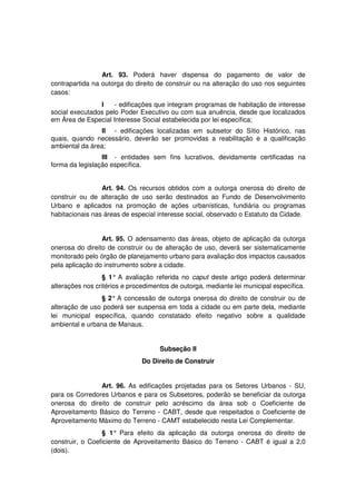 Art. 93. Poderá haver dispensa do pagamento de valor de
contrapartida na outorga do direito de construir ou na alteração do uso nos seguintes
casos:
I - edificações que integram programas de habitação de interesse
social executados pelo Poder Executivo ou com sua anuência, desde que localizados
em Área de Especial Interesse Social estabelecida por lei específica;
II - edificações localizadas em subsetor do Sítio Histórico, nas
quais, quando necessário, deverão ser promovidas a reabilitação e a qualificação
ambiental da área;
III - entidades sem fins lucrativos, devidamente certificadas na
forma da legislação específica.
Art. 94. Os recursos obtidos com a outorga onerosa do direito de
construir ou de alteração de uso serão destinados ao Fundo de Desenvolvimento
Urbano e aplicados na promoção de ações urbanísticas, fundiária ou programas
habitacionais nas áreas de especial interesse social, observado o Estatuto da Cidade.
Art. 95. O adensamento das áreas, objeto de aplicação da outorga
onerosa do direito de construir ou de alteração de uso, deverá ser sistematicamente
monitorado pelo órgão de planejamento urbano para avaliação dos impactos causados
pela aplicação do instrumento sobre a cidade.
§ 1° A avaliação referida no caput deste artigo poderá determinar
alterações nos critérios e procedimentos de outorga, mediante lei municipal específica.
§ 2° A concessão de outorga onerosa do direito de construir ou de
alteração de uso poderá ser suspensa em toda a cidade ou em parte dela, mediante
lei municipal específica, quando constatado efeito negativo sobre a qualidade
ambiental e urbana de Manaus.
Subseção II
Do Direito de Construir
Art. 96. As edificações projetadas para os Setores Urbanos - SU,
para os Corredores Urbanos e para os Subsetores, poderão se beneficiar da outorga
onerosa do direito de construir pelo acréscimo da área sob o Coeficiente de
Aproveitamento Básico do Terreno - CABT, desde que respeitados o Coeficiente de
Aproveitamento Máximo do Terreno - CAMT estabelecido nesta Lei Complementar.
§ 1° Para efeito da aplicação da outorga onerosa do direito de
construir, o Coeficiente de Aproveitamento Básico do Terreno - CABT é igual a 2,0
(dois).
 