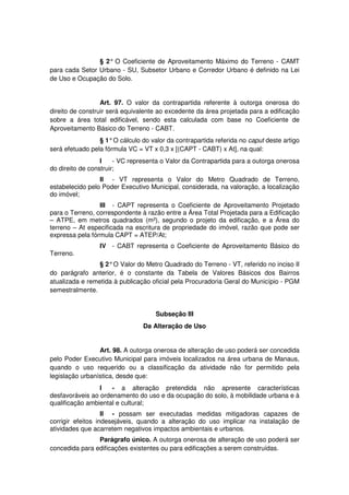 § 2° O Coeficiente de Aproveitamento Máximo do Terreno - CAMT
para cada Setor Urbano - SU, Subsetor Urbano e Corredor Urbano é definido na Lei
de Uso e Ocupação do Solo.
Art. 97. O valor da contrapartida referente à outorga onerosa do
direito de construir será equivalente ao excedente da área projetada para a edificação
sobre a área total edificável, sendo esta calculada com base no Coeficiente de
Aproveitamento Básico do Terreno - CABT.
§ 1°O cálculo do valor da contrapartida referida no caput deste artigo
será efetuado pela fórmula VC = VT x 0,3 x [(CAPT - CABT) x At], na qual:
I - VC representa o Valor da Contrapartida para a outorga onerosa
do direito de construir;
II - VT representa o Valor do Metro Quadrado de Terreno,
estabelecido pelo Poder Executivo Municipal, considerada, na valoração, a localização
do imóvel;
III - CAPT representa o Coeficiente de Aproveitamento Projetado
para o Terreno, correspondente à razão entre a Área Total Projetada para a Edificação
– ATPE, em metros quadrados (m²), segundo o projeto da edificação, e a Área do
terreno – At especificada na escritura de propriedade do imóvel, razão que pode ser
expressa pela fórmula CAPT = ATEP/At;
IV - CABT representa o Coeficiente de Aproveitamento Básico do
Terreno.
§ 2°O Valor do Metro Quadrado do Terreno - VT, referido no inciso II
do parágrafo anterior, é o constante da Tabela de Valores Básicos dos Bairros
atualizada e remetida à publicação oficial pela Procuradoria Geral do Município - PGM
semestralmente.
Subseção III
Da Alteração de Uso
Art. 98. A outorga onerosa de alteração de uso poderá ser concedida
pelo Poder Executivo Municipal para imóveis localizados na área urbana de Manaus,
quando o uso requerido ou a classificação da atividade não for permitido pela
legislação urbanística, desde que:
I - a alteração pretendida não apresente características
desfavoráveis ao ordenamento do uso e da ocupação do solo, à mobilidade urbana e à
qualificação ambiental e cultural;
II - possam ser executadas medidas mitigadoras capazes de
corrigir efeitos indesejáveis, quando a alteração do uso implicar na instalação de
atividades que acarretem negativos impactos ambientais e urbanos.
Parágrafo único. A outorga onerosa de alteração de uso poderá ser
concedida para edificações existentes ou para edificações a serem construídas.
 