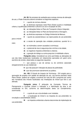 Art. 99. No processo de avaliação para outorga onerosa de alteração
de uso, o Poder Executivo deverá considerar os seguintes aspectos:
I - quanto às normas urbanas:
a) as diretrizes expressas neste Plano Diretor quanto à mobilidade
urbana, à qualificação ambiental e cultural e ao uso e ocupação do solo;
b) as indicações feitas no Plano de Transporte Urbano Integrado;
c) as indicações feitas no Plano de Saneamento e Drenagem;
d) as diretrizes expressas no Código Ambiental de Manaus.
II - quanto às características e as repercussões do uso pretendido
para o imóvel:
a) a escala de operação das unidades produtivas, quando for o
caso;
b) os incômodos a serem causados à vizinhança;
c) o potencial de risco à segurança dos vizinhos e da cidade;
d) os negativos impactos ambientais e urbanos;
e) a geração de tráfego ou outros prejuízos à mobilidade urbana.
Parágrafo único. Consideram-se como permitidas as alterações de
uso dos lotes residenciais localizados em loteamentos aprovados em geral como
escritório de contato, observados os seguintes requisitos:
I - que possua o uso de serviço ou de comércio associado
obrigatoriamente ao uso residencial;
II - que não possuem indicação de placas de publicidade;
III - que não promovam atendimento ao público.
Art. 100. O Estudo de Impacto de Vizinhança - EIV exigido para a
aprovação de projetos com pedido de alteração de uso, nos termos previstos neste
Plano Diretor, poderá ser exigida a anuência de mais de 50% (cinquenta por cento)
dos moradores dos imóveis localizados nas imediações do imóvel que terá o uso
alterado.
Parágrafo único. É atribuição da Comissão Técnica de
Planejamento e Controle Urbano a indicação e a delimitação da área a ser
considerada no EIV, conforme as determinações desta Lei Complementar,
examinando:
I - o porte do uso e da atividade a ser instalada;
II - a localização do imóvel e os impactos do uso pretendido na
circulação e acessibilidade urbana;
III - os impactos ambientais urbanos decorrentes da implantação do
uso pretendido.
 