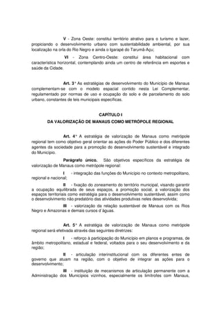 V - Zona Oeste: constitui território atrativo para o turismo e lazer,
propiciando o desenvolvimento urbano com sustentabilidade ambiental, por sua
localização na orla do Rio Negro e ainda o Igarapé do Tarumã-Açu;
VI - Zona Centro-Oeste: constitui área habitacional com
característica horizontal, contemplando ainda um centro de referência em esportes e
saúde da Cidade.
Art. 3° As estratégias de desenvolvimento do Município de Manaus
complementam-se com o modelo espacial contido nesta Lei Complementar,
regulamentado por normas de uso e ocupação do solo e de parcelamento do solo
urbano, constantes de leis municipais específicas.
CAPÍTULO I
DA VALORIZAÇÃO DE MANAUS COMO METRÓPOLE REGIONAL
Art. 4° A estratégia de valorização de Manaus como metrópole
regional tem como objetivo geral orientar as ações do Poder Público e dos diferentes
agentes da sociedade para a promoção do desenvolvimento sustentável e integrado
do Município.
Parágrafo único. São objetivos específicos da estratégia de
valorização de Manaus como metrópole regional:
I - integração das funções do Município no contexto metropolitano,
regional e nacional;
II - fixação do zoneamento do território municipal, visando garantir
a ocupação equilibrada de seus espaços, a promoção social, a valorização dos
espaços territoriais como estratégia para o desenvolvimento sustentável, assim como
o desenvolvimento não predatório das atividades produtivas neles desenvolvida;
III - valorização da relação sustentável de Manaus com os Rios
Negro e Amazonas e demais cursos d´águas.
Art. 5° A estratégia de valorização de Manaus como metrópole
regional será efetivada através das seguintes diretrizes:
I - reforço à participação do Município em planos e programas, de
âmbito metropolitano, estadual e federal, voltados para o seu desenvolvimento e da
região;
II - articulação interinstitucional com os diferentes entes de
governo que atuam na região, com o objetivo de integrar as ações para o
desenvolvimento;
III - instituição de mecanismos de articulação permanente com a
Administração dos Municípios vizinhos, especialmente os limítrofes com Manaus,
 