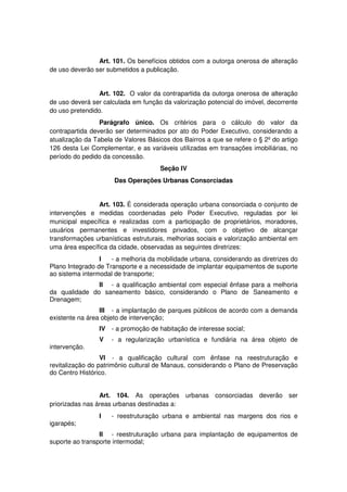 Art. 101. Os benefícios obtidos com a outorga onerosa de alteração
de uso deverão ser submetidos a publicação.
Art. 102. O valor da contrapartida da outorga onerosa de alteração
de uso deverá ser calculada em função da valorização potencial do imóvel, decorrente
do uso pretendido.
Parágrafo único. Os critérios para o cálculo do valor da
contrapartida deverão ser determinados por ato do Poder Executivo, considerando a
atualização da Tabela de Valores Básicos dos Bairros a que se refere o § 2º do artigo
126 desta Lei Complementar, e as variáveis utilizadas em transações imobiliárias, no
período do pedido da concessão.
Seção IV
Das Operações Urbanas Consorciadas
Art. 103. É considerada operação urbana consorciada o conjunto de
intervenções e medidas coordenadas pelo Poder Executivo, reguladas por lei
municipal específica e realizadas com a participação de proprietários, moradores,
usuários permanentes e investidores privados, com o objetivo de alcançar
transformações urbanísticas estruturais, melhorias sociais e valorização ambiental em
uma área específica da cidade, observadas as seguintes diretrizes:
I - a melhoria da mobilidade urbana, considerando as diretrizes do
Plano Integrado de Transporte e a necessidade de implantar equipamentos de suporte
ao sistema intermodal de transporte;
II - a qualificação ambiental com especial ênfase para a melhoria
da qualidade do saneamento básico, considerando o Plano de Saneamento e
Drenagem;
III - a implantação de parques públicos de acordo com a demanda
existente na área objeto de intervenção;
IV - a promoção de habitação de interesse social;
V - a regularização urbanística e fundiária na área objeto de
intervenção.
VI - a qualificação cultural com ênfase na reestruturação e
revitalização do patrimônio cultural de Manaus, considerando o Plano de Preservação
do Centro Histórico.
Art. 104. As operações urbanas consorciadas deverão ser
priorizadas nas áreas urbanas destinadas a:
I - reestruturação urbana e ambiental nas margens dos rios e
igarapés;
II - reestruturação urbana para implantação de equipamentos de
suporte ao transporte intermodal;
 