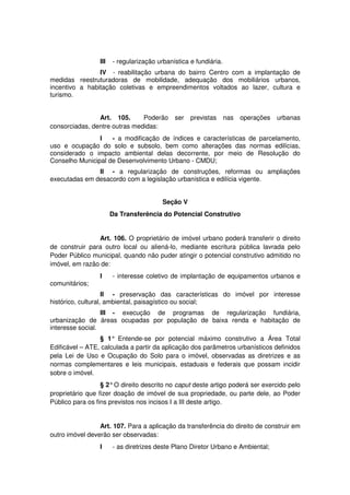 III - regularização urbanística e fundiária.
IV - reabilitação urbana do bairro Centro com a implantação de
medidas reestruturadoras de mobilidade, adequação dos mobiliários urbanos,
incentivo a habitação coletivas e empreendimentos voltados ao lazer, cultura e
turismo.
Art. 105. Poderão ser previstas nas operações urbanas
consorciadas, dentre outras medidas:
I - a modificação de índices e características de parcelamento,
uso e ocupação do solo e subsolo, bem como alterações das normas edilícias,
considerado o impacto ambiental delas decorrente, por meio de Resolução do
Conselho Municipal de Desenvolvimento Urbano - CMDU;
II - a regularização de construções, reformas ou ampliações
executadas em desacordo com a legislação urbanística e edilícia vigente.
Seção V
Da Transferência do Potencial Construtivo
Art. 106. O proprietário de imóvel urbano poderá transferir o direito
de construir para outro local ou aliená-lo, mediante escritura pública lavrada pelo
Poder Público municipal, quando não puder atingir o potencial construtivo admitido no
imóvel, em razão de:
I - interesse coletivo de implantação de equipamentos urbanos e
comunitários;
II - preservação das características do imóvel por interesse
histórico, cultural, ambiental, paisagístico ou social;
III - execução de programas de regularização fundiária,
urbanização de áreas ocupadas por população de baixa renda e habitação de
interesse social.
§ 1° Entende-se por potencial máximo construtivo a Área Total
Edificável – ATE, calculada a partir da aplicação dos parâmetros urbanísticos definidos
pela Lei de Uso e Ocupação do Solo para o imóvel, observadas as diretrizes e as
normas complementares e leis municipais, estaduais e federais que possam incidir
sobre o imóvel.
§ 2°O direito descrito no caput deste artigo poderá ser exercido pelo
proprietário que fizer doação de imóvel de sua propriedade, ou parte dele, ao Poder
Público para os fins previstos nos incisos I a III deste artigo.
Art. 107. Para a aplicação da transferência do direito de construir em
outro imóvel deverão ser observadas:
I - as diretrizes deste Plano Diretor Urbano e Ambiental;
 