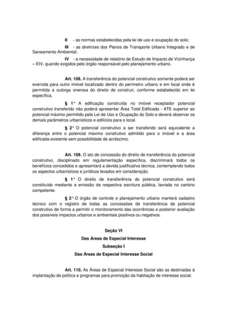 II - as normas estabelecidas pela lei de uso e ocupação do solo;
III - as diretrizes dos Planos de Transporte Urbano Integrado e de
Saneamento Ambiental;
IV - a necessidade de relatório de Estudo de Impacto de Vizinhança
– EIV, quando exigidos pelo órgão responsável pelo planejamento urbano.
Art. 108. A transferência do potencial construtivo somente poderá ser
exercida para outro imóvel localizado dentro do perímetro urbano e em local onde é
permitida a outorga onerosa do direito de construir, conforme estabelecido em lei
específica.
§ 1° A edificação construída no imóvel receptador potencial
construtivo transferido não poderá apresentar Área Total Edificada - ATE superior ao
potencial máximo permitido pela Lei de Uso e Ocupação do Solo e deverá observar os
demais parâmetros urbanísticos e edilícios para o local.
§ 2° O potencial construtivo a ser transferido será equivalente a
diferença entre o potencial máximo construtivo admitido para o imóvel e a área
edificada existente sem possibilidade de acréscimo.
Art. 109. O ato de concessão do direito de transferência do potencial
construtivo, disciplinado em regulamentação específica, discriminará todos os
benefícios concedidos e apresentará a devida justificativa técnica, contemplando todos
os aspectos urbanísticos e jurídicos levados em consideração.
§ 1° O direito de transferência do potencial construtivo será
constituído mediante a emissão da respectiva escritura pública, lavrada no cartório
competente.
§ 2° O órgão de controle e planejamento urbano manterá cadastro
técnico com o registro de todas as concessões de transferência de potencial
construtivo de forma a permitir o monitoramento das ocorrências e posterior avaliação
dos possíveis impactos urbanos e ambientais positivos ou negativos.
Seção VI
Das Áreas de Especial Interesse
Subseção I
Das Áreas de Especial Interesse Social
Art. 110. As Áreas de Especial Interesse Social são as destinadas à
implantação de política e programas para promoção da habitação de interesse social.
 
