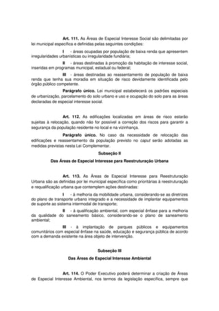 Art. 111. As Áreas de Especial Interesse Social são delimitadas por
lei municipal específica e definidas pelas seguintes condições:
I - áreas ocupadas por população de baixa renda que apresentem
irregularidades urbanísticas ou irregularidade fundiária;
II - áreas destinadas à promoção da habitação de interesse social,
inseridas em programas municipal, estadual ou federal;
III - áreas destinadas ao reassentamento de população de baixa
renda que tenha sua moradia em situação de risco devidamente identificada pelo
órgão público competente.
Parágrafo único. Lei municipal estabelecerá os padrões especiais
de urbanização, parcelamento do solo urbano e uso e ocupação do solo para as áreas
declaradas de especial interesse social.
Art. 112. As edificações localizadas em áreas de risco estarão
sujeitas à relocação, quando não for possível a correção dos riscos para garantir a
segurança da população residente no local e na vizinhança.
Parágrafo único. No caso da necessidade de relocação das
edificações e reassentamento da população previsto no caput serão adotadas as
medidas previstas nesta Lei Complementar.
Subseção II
Das Áreas de Especial Interesse para Reestruturação Urbana
Art. 113. As Áreas de Especial Interesse para Reestruturação
Urbana são as definidas por lei municipal específica como prioritárias à reestruturação
e requalificação urbana que contemplem ações destinadas:
I - à melhoria da mobilidade urbana, considerando-se as diretrizes
do plano de transporte urbano integrado e a necessidade de implantar equipamentos
de suporte ao sistema intermodal de transporte;
II - à qualificação ambiental, com especial ênfase para a melhoria
da qualidade do saneamento básico, considerando-se o plano de saneamento
ambiental;
III - à implantação de parques públicos e equipamentos
comunitários com especial ênfase na saúde, educação e segurança pública de acordo
com a demanda existente na área objeto de intervenção.
Subseção III
Das Áreas de Especial Interesse Ambiental
Art. 114. O Poder Executivo poderá determinar a criação de Áreas
de Especial Interesse Ambiental, nos termos da legislação específica, sempre que
 