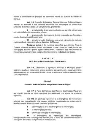 houver a necessidade de proteção ao patrimônio natural ou cultural da cidade de
Manaus.
Art. 115. A criação de Áreas de Especial Interesse Ambiental deverá
atender às diretrizes e aos objetivos expressos nas estratégias de qualificação
ambiental do território desta Lei Complementar, priorizando:
I - a implantação de corredor ecológico que permita a integração
entre as unidades de conservação urbana;
II - a recuperação das margens de rios e igarapés que favoreça a
criação de espaços públicos de lazer;
III - a implementação de planos, programas e projetos de proteção
e valorização do patrimônio cultural da cidade de Manaus.
Parágrafo único. A lei municipal específica que delimitar Área de
Especial Interesse Ambiental deverá estabelecer, no que couber, as condições de uso
e ocupação do solo e prever ações subseqüentes, valendo-se dos instrumentos de
intervenção urbana previstos nesta Lei Complementar e no Estatuto da Cidade.
CAPÍTULO V
DOS INSTRUMENTOS COMPLEMENTARES
Art. 116. Observada a legislação aplicável, o Município poderá
recorrer a qualquer instrumento jurídico existente para promover o desenvolvimento
socioeconômico e a implementação dos planos, programas e projetos previstos nesta
Lei Complementar.
Seção I
Do Plano de Proteção das Margens dos Cursos d’Água
Art. 117. O Plano de Proteção das Margens dos Cursos d’Água tem
por objetivo delimitar as faixas marginais non aedificandi, nos termos da legislação
específica.
Art. 118. Os objetivos específicos e a abrangência de intervenções
urbanas para requalificação dos espaços públicos, mencionados no artigo anterior
deverão constar de ato do Poder Executivo que definirá:
I - a delimitação da área de abrangência da intervenção;
II - as intervenções previstas;
III - a forma de execução da intervenção;
IV - o cronograma de implantação das intervenções,
compatibilizado com o cronograma definido para o Plano de Saneamento Básico e
Drenagem, definindo o cumprimento de metas anuais;
 