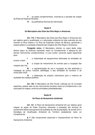 V - as ações complementares, incluindo-se a previsão de criação
de Áreas de Especial Interesse;
VI - as justificativas técnicas da intervenção.
Seção II
Do Macroplano das Orlas dos Rios Negro e Amazonas
Art. 119. O Macroplano das Orlas dos Rios Negro e Amazonas tem
por objetivo geral a qualificação e a valorização ambiental de toda extensão da orla
inserida na Área Urbana e na Área de Expansão Urbana de Manaus, garantindo o
acesso público e a proteção ambiental das margens dos Rios Negro e Amazonas.
Parágrafo único. O Macroplano referido no caput deste artigo
deverá seguir as diretrizes expressas nesta Lei Complementar e adequar-se aos
demais instrumentos complementares, no que couber, prevendo ações específicas
para:
I - a implantação de equipamentos destinados às atividades de
turismo e lazer;
II - a criação de mecanismos de controle para a ocupação das
margens dos rios;
III - a regulamentação do uso e ocupação do solo destinado à
instalação de portos, inclusive alfândegas, e das atividades de comércio e de
construção naval;
IV - a elaboração de projetos urbanísticos para a melhoria da
qualidade dos espaços públicos.
Art. 120. O Macroplano da Orla Fluvial, instituído por lei municipal
específica, poderá valer-se dos instrumentos previstos nesta Lei Complementar e ser
executado em etapas, conforme prioridades preestabelecidas.
Seção III
Do Plano de Saneamento Ambiental
Art. 121. O Plano de Saneamento Ambiental tem por objetivo geral
integrar as ações do Poder Executivo referentes à prestação dos serviços de
saneamento básico para garantia da qualidade de vida da população, de acordo com a
Estratégia de Qualificação Ambiental do Território estabelecida nesta Lei
Complementar.
§ 1° São componentes essenciais e imprescindíveis do Plano de
Saneamento Ambiental:
 