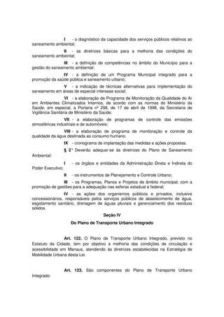 I - o diagnóstico da capacidade dos serviços públicos relativos ao
saneamento ambiental;
II - as diretrizes básicas para a melhoria das condições do
saneamento ambiental;
III - a definição de competências no âmbito do Município para a
gestão do saneamento ambiental;
IV - a definição de um Programa Municipal integrado para a
promoção da saúde pública e saneamento urbano;
V - a indicação de técnicas alternativas para implementação do
saneamento em áreas de especial interesse social;
VI - a elaboração de Programa de Monitoração da Qualidade do Ar
em Ambientes Climatizados Internos, de acordo com as normas do Ministério da
Saúde, em especial, a Portaria nº 298, de 17 de abril de 1998, da Secretaria de
Vigilância Sanitária de Ministério da Saúde;
VII - a elaboração de programas de controle das emissões
atmosféricas industriais e de automóveis;
VIII - a elaboração de programa de monitoração e controle da
qualidade da água destinada ao consumo humano.
IX - cronograma de implantação das medidas e ações propostas.
§ 2° Deverão adequar-se às diretrizes do Plano de Saneamento
Ambiental:
I - os órgãos e entidades da Administração Direta e Indireta do
Poder Executivo;
II - os instrumentos de Planejamento e Controle Urbano;
III - os Programas, Planos e Projetos de âmbito municipal, com a
promoção de gestões para a adequação nas esferas estadual e federal;
IV - as ações dos organismos públicos e privados, inclusive
concessionários, responsáveis pelos serviços públicos de abastecimento de água,
esgotamento sanitário, drenagem de águas pluviais e gerenciamento dos resíduos
sólidos.
Seção IV
Do Plano de Transporte Urbano Integrado
Art. 122. O Plano de Transporte Urbano Integrado, previsto no
Estatuto da Cidade, tem por objetivo a melhoria das condições de circulação e
acessibilidade em Manaus, atendendo às diretrizes estabelecidas na Estratégia de
Mobilidade Urbana desta Lei.
Art. 123. São componentes do Plano de Transporte Urbano
Integrado:
 