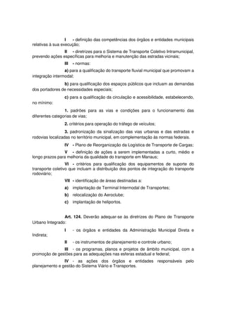I - definição das competências dos órgãos e entidades municipais
relativas à sua execução;
II - diretrizes para o Sistema de Transporte Coletivo Intramunicipal,
prevendo ações específicas para melhoria e manutenção das estradas vicinais;
III - normas:
a) para a qualificação do transporte fluvial municipal que promovam a
integração intermodal;
b) para qualificação dos espaços públicos que incluam as demandas
dos portadores de necessidades especiais;
c) para a qualificação da circulação e acessibilidade, estabelecendo,
no mínimo:
1. padrões para as vias e condições para o funcionamento das
diferentes categorias de vias;
2. critérios para operação do tráfego de veículos;
3. padronização da sinalização das vias urbanas e das estradas e
rodovias localizadas no território municipal, em complementação às normas federais.
IV - Plano de Reorganização da Logística de Transporte de Cargas;
V - definição de ações a serem implementadas a curto, médio e
longo prazos para melhoria da qualidade do transporte em Manaus;
VI - critérios para qualificação dos equipamentos de suporte do
transporte coletivo que incluam a distribuição dos pontos de integração do transporte
rodoviário;
VII - identificação de áreas destinadas a:
a) implantação de Terminal Intermodal de Transportes;
b) relocalização do Aeroclube;
c) implantação de heliportos.
Art. 124. Deverão adequar-se às diretrizes do Plano de Transporte
Urbano Integrado:
I - os órgãos e entidades da Administração Municipal Direta e
Indireta;
II - os instrumentos de planejamento e controle urbano;
III - os programas, planos e projetos de âmbito municipal, com a
promoção de gestões para as adequações nas esferas estadual e federal;
IV - as ações dos órgãos e entidades responsáveis pelo
planejamento e gestão do Sistema Viário e Transportes.
 