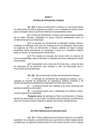 Seção V
Do Plano de Alinhamento e Passeio
Art. 125. O Plano de Alinhamento e Passeio é o instrumento básico
do ordenamento da rede de logradouros públicos, com a finalidade de reservar áreas
para a circulação urbana e promover melhorias na acessibilidade urbana.
§ 1°O Plano de Alinhamento e Passeio será implementado mediante
ato do Poder Executivo, respeitados os prazos máximos estabelecidos nesta Lei
Complementar para sua implantação.
§ 2° O processo de licenciamento de alteração fundiária, reforma,
ampliação ou edificação, bem como de mudança de uso da edificação, ficará sujeito
às exigências do Plano de Alinhamento e Passeio, cabendo ao órgão municipal
competente indicar previamente ao interessado o recuo ou a investidura incidente
sobre os imóveis, em decorrência do referido Plano.
§ 3° Por ocasião da execução dos recuos viários ou abertura de
novas vias projetadas, cabe ao Município a avaliação do imóvel e aplicação do direito
de preempção.
§ 4° O proprietário terá o prazo de 30 (trinta) dias, a contar da data
de publicação do ato pertinente, para contestar o valor da indenização junto à
Procuradoria Geral do Município.
Art. 126. São componentes do Plano de Alinhamento e Passeio:
I - a definição do alinhamento dos logradouros públicos, com a
indicação da previsão de alargamento em logradouros públicos existentes e de
abertura de logradouros públicos para integração da malha viária urbana;
II - o dimensionamento das calçadas e de outros elementos dos
logradouros públicos onde couber;
III - as diretrizes gerais para a implantação de mobiliário urbano,
inclusive engenhos de publicidade.
Parágrafo único. Na definição do Plano de Alinhamento e Passeio
deverão ser observados, no que couber, os padrões viários existentes, as diretrizes do
Plano de Transporte Urbano Integrado e demais instrumentos complementares.
Seção VI
Do Plano Habitacional de Interesse Social
Art. 127. O Plano Habitacional de Interesse Social tem por objetivo
estabelecer as condições e procedimentos para suprimento do déficit habitacional de
moradias para os segmentos populacionais de renda familiar de até 5 (cinco) salários
 