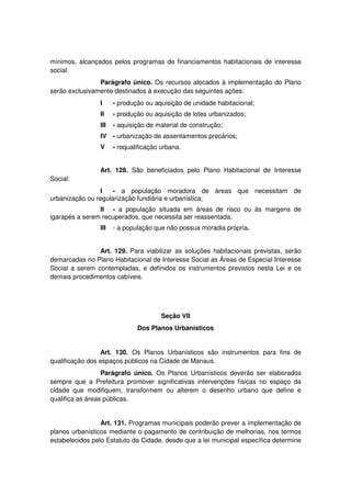 mínimos, alcançados pelos programas de financiamentos habitacionais de interesse
social.
Parágrafo único. Os recursos alocados à implementação do Plano
serão exclusivamente destinados à execução das seguintes ações:
I - produção ou aquisição de unidade habitacional;
II - produção ou aquisição de lotes urbanizados;
III - aquisição de material de construção;
IV - urbanização de assentamentos precários;
V - requalificação urbana.
Art. 128. São beneficiados pelo Plano Habitacional de Interesse
Social:
I - a população moradora de áreas que necessitam de
urbanização ou regularização fundiária e urbanística;
II - a população situada em áreas de risco ou às margens de
igarapés a serem recuperados, que necessita ser reassentada;
III - a população que não possua moradia própria.
Art. 129. Para viabilizar as soluções habitacionais previstas, serão
demarcadas no Plano Habitacional de Interesse Social as Áreas de Especial Interesse
Social a serem contempladas, e definidos os instrumentos previstos nesta Lei e os
demais procedimentos cabíveis.
Seção VII
Dos Planos Urbanísticos
Art. 130. Os Planos Urbanísticos são instrumentos para fins de
qualificação dos espaços públicos na Cidade de Manaus.
Parágrafo único. Os Planos Urbanísticos deverão ser elaborados
sempre que a Prefeitura promover significativas intervenções físicas no espaço da
cidade que modifiquem, transformem ou alterem o desenho urbano que define e
qualifica as áreas públicas.
Art. 131. Programas municipais poderão prever a implementação de
planos urbanísticos mediante o pagamento de contribuição de melhorias, nos termos
estabelecidos pelo Estatuto da Cidade, desde que a lei municipal específica determine
 