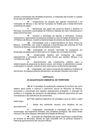 visando à fomentação das atividades produtivas, à integração das funções e à gestão
de serviços de interesse comum;
IV - fortalecimento da atuação dos agentes econômicos e de
instituições de Manaus e dos demais municípios do Estado para o desenvolvimento
sustentável da região;
V - identificação das ações dos governos federal e estadual no
Município, priorizando a participação da Prefeitura naquelas de maior interesse para o
desenvolvimento local;
VI - incentivo à articulação de agentes e instituições, inclusive
cooperativas e associações de pequenos produtores, para formação de parcerias com
a Prefeitura de Manaus, visando à implementação de projetos de desenvolvimento;
VII - intermediação junto à Superintendência da Zona Franca de
Manaus - SUFRAMA, com vistas à expansão e diversificação das indústrias do Polo
Industrial de Manaus e das demais atividades econômicas;
VIII - implantação de terminal intermodal de transportes em
localização estratégica para o Município e em relação aos municípios limítrofes;
IX - reorganização logística dos transportes de cargas,
especialmente a articulação entre os portos fluviais que atendem Manaus e os
municípios da região;
X - direcionamento dos investimentos públicos para a
implementação de programas de alcance social, com ênfase no atendimento à saúde,
à educação e à moradia, visando ao bem-estar social e ambiental da população;
XI - implantação, com vistas à conquista da cidadania e à defesa da
democracia, de espaços públicos polivalentes e de elevado interesse comunitário.
CAPÍTULO II
DA QUALIFICAÇÃO AMBIENTAL DO TERRITÓRIO
Art. 6° A estratégia de qualificação ambiental do território tem como
objetivo geral tutelar e valorizar o patrimônio natural do Município de Manaus,
priorizando a manutenção dos espaços especialmente protegidos, a resolução de
conflitos e a mitigação de processos de degradação ambiental decorrentes de usos
incompatíveis e das deficiências de saneamento.
§ 1º São objetivos específicos da estratégia a que se refere o caput
deste artigo:
I - defesa dos ambientes naturais, com disciplina de seu
aproveitamento;
II - implantação, manutenção e valorização das unidades de
conservação, dos fragmentos florestais, dos corredores ecológicos, das áreas verdes
urbanas e de outros espaços relevantes de proteção de Manaus;
III - promoção da integridade das águas superficiais e subterrâneas
do território do Município, através de ação articulada com as políticas estadual e
federal de gerenciamento dos recursos hídricos;
 