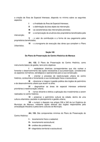 a criação de Área de Especial Interesse, dispondo no mínimo sobre os seguintes
aspectos:
I - a finalidade da Área de Especial Interesse;
II - a delimitação da área objeto da intervenção;
III - as características das intervenções previstas;
IV - a comprovação da anuência dos proprietários beneficiados pela
intervenção;
V - o valor da contribuição e a forma de seu pagamento pelos
proprietários beneficiados;
VI - o cronograma de execução das obras que compõem o Plano
Urbanístico.
Seção VIII
Do Plano de Preservação do Centro Histórico de Manaus
Art. 132. O Plano de Preservação do Centro Histórico, como
instrumento básico de gestão, terá como objetivos:
I - estabelecer diretrizes correspondentes que irão nortear e
fomentar o desenvolvimento das ações necessárias à sua preservação, considerando
os aspectos normativos, estratégicos e operacionais para a sua consecução;
II - orientar o processo de reestruturação urbana do centro
histórico, conduzindo e fomentando a sua revitalização física e sociocultural;
III - direcionar e integrar à gestão pública dos órgãos de patrimônio
e de desenvolvimento urbano que atuam na área;
IV - diagnosticar as áreas de especial interesse ambiental
prioritárias à reestruturação urbana;
V - tornar eficiente e efetiva a aplicação dos investimentos a serem
realizados no centro histórico.
VI - preservar o patrimônio cultural da cidade, dentro de uma
cultura urbanística, pautada no planejamento e gestão urbana;
VII – cumprir o disposto nos artigos 339 e 342 da Lei Orgânica do
Município de Manaus, mediante ações efetivas dos órgãos responsáveis pela
arrecadação tributária e pelos bens culturais do Município.
Art. 133. São componentes mínimos do Plano de Preservação do
Centro Histórico:
I - levantamento físico e cadastral;
II - levantamento sociocultural;
III - análise dos problemas;
IV - diagnóstico territorial e sociocultural;
 