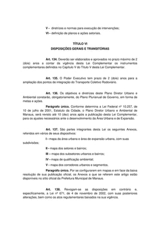 V - diretrizes e normas para execução de intervenções;
VI - definição de planos e ações setoriais.
TÍTULO VI
DISPOSIÇÕES GERAIS E TRANSITÓRIAS
Art. 134. Deverão ser elaborados e aprovados no prazo máximo de 2
(dois) anos a contar da vigência desta Lei Complementar os instrumentos
complementares definidos no Capítulo V do Título V desta Lei Complementar.
Art. 135. O Poder Executivo tem prazo de 2 (dois) anos para a
ampliação dos pontos de integração do Transporte Coletivo Rodoviário.
Art. 136. Os objetivos e diretrizes deste Plano Diretor Urbano e
Ambiental constarão, obrigatoriamente, do Plano Plurianual de Governo, em forma de
metas e ações.
Parágrafo único. Conforme determina a Lei Federal nº 10.257, de
10 de julho de 2001, Estatuto da Cidade, o Plano Diretor Urbano e Ambiental de
Manaus, será revisto até 10 (dez) anos após a publicação desta Lei Complementar,
para os ajustes necessários ante o desenvolvimento da Área Urbana e de Expansão.
Art. 137. São partes integrantes desta Lei os seguintes Anexos,
referidos em vários de seus dispositivos:
I - mapa da área urbana e área de expansão urbana, com suas
subdivisões;
II - mapa dos setores e bairros;
III – mapa dos subsetores urbanos e bairros;
IV - mapa de qualificação ambiental;
V - mapa dos corredores urbanos e segmentos.
Paragráfo único. Por se configurarem em mapas e em face da baixa
resolução de sua publicação oficial, os Anexos a que se referem este artigo estão
disponíveis no sítio oficial da Prefeitura Municipal de Manaus.
Art. 138. Revogam-se as disposições em contrário e,
especificamente, a Lei nº 671, de 4 de novembro de 2002, com suas posteriores
alterações, bem como os atos regulamentares baixados na sua vigência.
 