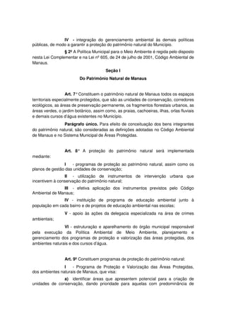 IV - integração do gerenciamento ambiental às demais políticas
públicas, de modo a garantir a proteção do patrimônio natural do Município.
§ 2º A Política Municipal para o Meio Ambiente é regida pelo disposto
nesta Lei Complementar e na Lei nº 605, de 24 de julho de 2001, Código Ambiental de
Manaus.
Seção I
Do Patrimônio Natural de Manaus
Art. 7°Constituem o patrimônio natural de Manaus todos os espaços
territoriais especialmente protegidos, que são as unidades de conservação, corredores
ecológicos, as áreas de preservação permanente, os fragmentos florestais urbanos, as
áreas verdes, o jardim botânico, assim como, as praias, cachoeiras, ilhas, orlas fluviais
e demais cursos d’água existentes no Município.
Parágrafo único. Para efeito de conceituação dos bens integrantes
do patrimônio natural, são consideradas as definições adotadas no Código Ambiental
de Manaus e no Sistema Municipal de Áreas Protegidas.
Art. 8° A proteção do patrimônio natural será implementada
mediante:
I - programas de proteção ao patrimônio natural, assim como os
planos de gestão das unidades de conservação;
II - utilização de instrumentos de intervenção urbana que
incentivem à conservação do patrimônio natural;
III - efetiva aplicação dos instrumentos previstos pelo Código
Ambiental de Manaus;
IV - instituição de programa de educação ambiental junto à
população em cada bairro e de projetos de educação ambiental nas escolas;
V - apoio às ações da delegacia especializada na área de crimes
ambientais;
VI - estruturação e aparelhamento do órgão municipal responsável
pela execução da Política Ambiental de Meio Ambiente, planejamento e
gerenciamento dos programas de proteção e valorização das áreas protegidas, dos
ambientes naturais e dos cursos d’água.
Art. 9º Constituem programas de proteção do patrimônio natural:
I - Programa de Proteção e Valorização das Áreas Protegidas,
dos ambientes naturais de Manaus, que visa:
a) identificar áreas que apresentem potencial para a criação de
unidades de conservação, dando prioridade para aquelas com predominância de
 