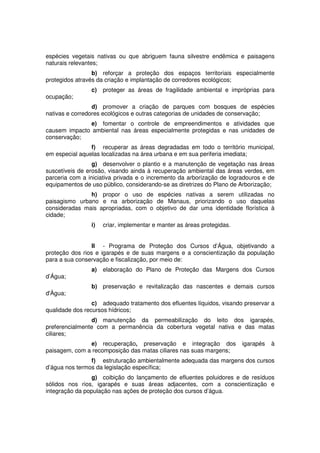 espécies vegetais nativas ou que abriguem fauna silvestre endêmica e paisagens
naturais relevantes;
b) reforçar a proteção dos espaços territoriais especialmente
protegidos através da criação e implantação de corredores ecológicos;
c) proteger as áreas de fragilidade ambiental e impróprias para
ocupação;
d) promover a criação de parques com bosques de espécies
nativas e corredores ecológicos e outras categorias de unidades de conservação;
e) fomentar o controle de empreendimentos e atividades que
causem impacto ambiental nas áreas especialmente protegidas e nas unidades de
conservação;
f) recuperar as áreas degradadas em todo o território municipal,
em especial aquelas localizadas na área urbana e em sua periferia imediata;
g) desenvolver o plantio e a manutenção de vegetação nas áreas
suscetíveis de erosão, visando ainda à recuperação ambiental das áreas verdes, em
parceria com a iniciativa privada e o incremento da arborização de logradouros e de
equipamentos de uso público, considerando-se as diretrizes do Plano de Arborização;
h) propor o uso de espécies nativas a serem utilizadas no
paisagismo urbano e na arborização de Manaus, priorizando o uso daquelas
consideradas mais apropriadas, com o objetivo de dar uma identidade florística à
cidade;
i) criar, implementar e manter as áreas protegidas.
II - Programa de Proteção dos Cursos d’Água, objetivando a
proteção dos rios e igarapés e de suas margens e a conscientização da população
para a sua conservação e fiscalização, por meio de:
a) elaboração do Plano de Proteção das Margens dos Cursos
d’Água;
b) preservação e revitalização das nascentes e demais cursos
d'Àgua;
c) adequado tratamento dos efluentes líquidos, visando preservar a
qualidade dos recursos hídricos;
d) manutenção da permeabilização do leito dos igarapés,
preferencialmente com a permanência da cobertura vegetal nativa e das matas
ciliares;
e) recuperação, preservação e integração dos igarapés à
paisagem, com a recomposição das matas ciliares nas suas margens;
f) estruturação ambientalmente adequada das margens dos cursos
d’água nos termos da legislação específica;
g) coibição do lançamento de efluentes poluidores e de resíduos
sólidos nos rios, igarapés e suas áreas adjacentes, com a conscientização e
integração da população nas ações de proteção dos cursos d’água.
 