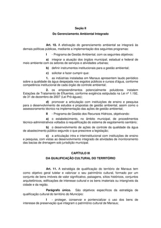 Seção II
Do Gerenciamento Ambiental Integrado
Art. 10. A efetivação do gerenciamento ambiental se integrará às
demais políticas públicas, mediante a implementação dos seguintes programas:
I - Programa de Gestão Ambiental, com os seguintes objetivos:
a) integrar a atuação dos órgãos municipal, estadual e federal de
meio ambiente com os setores de serviços e atividades urbanas;
b) definir instrumentos institucionais para a gestão ambiental;
c) solicitar e fazer cumprir que:
1. as indústrias instaladas em Manaus apresentem laudo periódico
sobre a qualidade da água despejada nos esgotos públicos e cursos d’água, conforme
competência institucional de cada órgão de controle ambiental;
2. os empreendimentos potencialmente poluidores instalem
Estações de Tratamento de Efluentes, conforme exigência estipulada na Lei nº 1.192,
de 31 de dezembro de 2007 (Lei Pró-águas);
d) promover a articulação com instituições de ensino e pesquisa
para o desenvolvimento de estudos e propostas de gestão ambiental, assim como o
assessoramento técnico na implementação das ações de gestão ambiental;
II - Programa de Gestão dos Recursos Hídricos, objetivando:
a) o estabelecimento, no âmbito municipal, de procedimentos
técnico-administrativos voltados à requalificação do sistema de esgotamento sanitário;
b) o desenvolvimento de ações de controle da qualidade da água
de abastecimento público segundo o que prescreve a legislação;
c) a articulação intra e interinstitucional com instituições de ensino
e pesquisa, com vistas ao desenvolvimento integrado de atividades de monitoramento
das bacias de drenagem sob jurisdição municipal.
CAPÍTULO III
DA QUALIFICAÇÃO CULTURAL DO TERRITÓRIO
Art. 11. A estratégia de qualificação do território de Manaus tem
como objetivo geral tutelar e valorizar o seu patrimônio cultural, formado por um
conjunto de bens imóveis de valor significativo, paisagens, sítios históricos, conjuntos
arquitetônicos, edificações de interesse cultural e os bens imateriais ou intangíveis da
cidade e da região.
Parágrafo único. São objetivos específicos da estratégia de
qualificação cultural do território do Município:
I - proteger, conservar e pontencializar o uso dos bens de
interesse de preservação que integram o patrimônio cultural de Manaus;
 