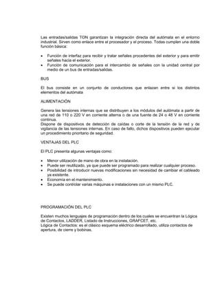 Las entradas/salidas TON garantizan la integración directa del autómata en el entorno 
industrial. Sirven como enlace entre el procesador y el proceso. Todas cumplen una doble 
función básica: 
 Función de interfaz para recibir y tratar señales procedentes del exterior y para emitir 
señales hacia el exterior. 
 Función de comunicación para el intercambio de señales con la unidad central por 
medio de un bus de entradas/salidas. 
BUS 
El bus consiste en un conjunto de conductores que enlazan entre si los distintos 
elementos del autómata 
ALIMENTACIÓN 
Genera las tensiones internas que se distribuyen a los módulos del autómata a partir de 
una red de 110 o 220 V en corriente alterna o de una fuente de 24 o 48 V en corriente 
continua. 
Dispone de dispositivos de detección de caídas o corte de la tensión de la red y de 
vigilancia de las tensiones internas. En caso de fallo, dichos dispositivos pueden ejecutar 
un procedimiento prioritario de seguridad. 
VENTAJAS DEL PLC 
El PLC presenta algunas ventajas como: 
 Menor utilización de mano de obra en la instalación. 
 Puede ser reutilizado, ya que puede ser programado para realizar cualquier proceso. 
 Posibilidad de introducir nuevas modificaciones sin necesidad de cambiar el cableado 
ya existente. 
 Economía en el mantenimiento. 
 Se puede controlar varias máquinas e instalaciones con un mismo PLC. 
PROGRAMACIÓN DEL PLC 
Existen muchos lenguajes de programación dentro de los cuales se encuentran la Lógica 
de Contactos, LADDER, Listado de Instrucciones, GRAFCET, etc. 
Lógica de Contactos: es el clásico esquema eléctrico desarrollado, utiliza contactos de 
apertura, de cierre y bobinas. 
 