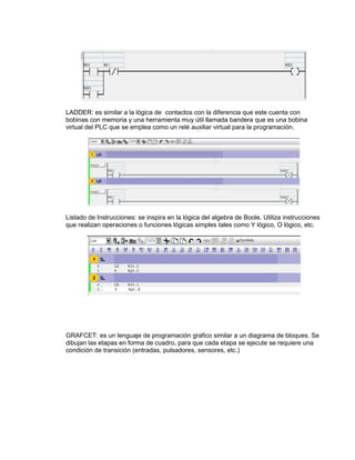 LADDER: es similar a la lógica de contactos con la diferencia que este cuenta con 
bobinas con memoria y una herramienta muy útil llamada bandera que es una bobina 
virtual del PLC que se emplea como un relé auxiliar virtual para la programación. 
Listado de Instrucciones: se inspira en la lógica del algebra de Boole. Utiliza instrucciones 
que realizan operaciones o funciones lógicas simples tales como Y lógico, O lógico, etc. 
GRAFCET: es un lenguaje de programación grafico similar a un diagrama de bloques. Se 
dibujan las etapas en forma de cuadro, para que cada etapa se ejecute se requiere una 
condición de transición (entradas, pulsadores, sensores, etc.) 
 