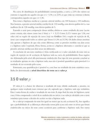 37
Licenciatura em Ciências · USP/Univesp · Módulo 5
Métodos estatísticos: coleta, tratamento e análise de dados; aplicação
nas pesquisas de saúde pública, controle de doenças e epidemias.
Na curva de distribuição de probabilidades normal padrão, a curva z, 2,5% dos valores no
extremo à esquerda são aqueles em que z ≤ −1,96 e os 2,5%, os que estão no extremo à direita
correspondem àqueles em que z ≥ 1,96.
Para testar a hipótese, mediu-se a pressão arterial sistólica em 100 homens e 100 mulheres.
Nos homens,a pressão arterial sistólica média foi de 132 mmHg,com desvio-padrão de 6,e nas
mulheres foi de 128 mmHg, com desvio-padrão de 5.
Fazendo o teste para comparação dessas médias, obtém-se como resultado do teste (aceite
como correto, não vimos como isso é feito) z = + 5,12. Como 5,12 é maior que 1,96, esse
valor está na região de rejeição da curva (veja no Gráfico 3.4: a região de rejeição de H0
nesse caso compreende todos os valores que forem ≤-1,96 ou ≥1,96). Os dados dessas amostras
não apoiam a hipótese de que não existe diferença entre as pressões medidas nos dois sexos
e a hipótese nula é rejeitada. Dessa forma, aceita-se a hipótese alternativa e conclui-se que as
pressões arteriais médias nos dois sexos são diferentes.
A conclusão de um teste estatístico é feita verificando se o valor calculado do teste está na
região de rejeição ou de aceitação da hipótese nula na curva de probabilidades. Essas regiões
são delimitadas pelo nível alfa previamente estabelecido. Esse tipo de teste permite concluir se
os resultados apoiam ou não a hipótese nula, mas não é possível quantificar quão provável é o
resultado de ter ocorrido pelo acaso.
Entretanto, essa quantificação é possível se, com base no resultado do teste estatístico esco-
lhido, for determinado o nível descritivo do teste ou o valor p.
3.5 O valor p
O valor p é a chance de observar o resultado do teste obtido analisando a amostra, ou
qualquer outro resultado mais extremo que ele, supondo que a hipótese nula seja verdadeira.
Esta é outra forma de avaliar o resultado de um teste.A etapa final do teste de hipóteses, neste
caso, é feita comparando o nível de α estabelecido no início e no valor p calculado com o teste
estatístico para tomar a decisão de aceitar ou não a hipótese nula.
Se o valor p computado do teste for igual ou maior que α, nós aceitamos H0
. Isso significa
que a probabilidade de as diferenças observadas serem pelo acaso está entre os níveis que foram
estabelecidos no início do teste como aceitáveis para confirmar a hipótese nula. Em outras
 