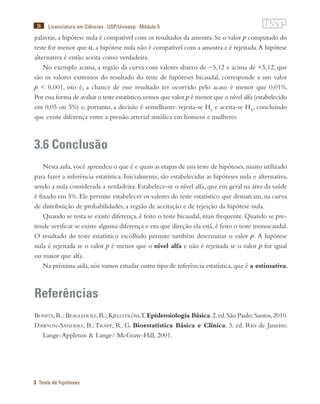 38
3 Teste de hipóteses
Licenciatura em Ciências · USP/Univesp · Módulo 5
palavras,a hipótese nula é compatível com os resultados da amostra.Se o valor p computado do
teste for menor que α,a hipótese nula não é compatível com a amostra e é rejeitada.A hipótese
alternativa é então aceita como verdadeira.
No exemplo acima, a região da curva com valores abaixo de −5,12 e acima de +5,12, que
são os valores extremos do resultado do teste de hipóteses bicaudal, corresponde a um valor
p < 0,001, isto é, a chance de esse resultado ter ocorrido pelo acaso é menor que 0,01%.
Por essa forma de avaliar o teste estatístico,vemos que valor p é menor que o nível alfa (estabelecido
em 0,05 ou 5%) e, portanto, a decisão é semelhante: rejeita-se H0
e aceita-se HA
, concluindo
que existe diferença entre a pressão arterial sistólica em homens e mulheres.
3.6 Conclusão
Nesta aula,você aprendeu o que é e quais as etapas de um teste de hipóteses,muito utilizado
para fazer a inferência estatística. Inicialmente, são estabelecidas as hipóteses nula e alternativa,
sendo a nula considerada a verdadeira. Estabelece-se o nível alfa, que em geral na área da saúde
é fixado em 5%. Ele permite estabelecer os valores do teste estatístico que demarcam, na curva
de distribuição de probabilidades, a região de aceitação e de rejeição da hipótese nula.
Quando se testa se existe diferença, é feito o teste bicaudal, mais frequente. Quando se pre-
tende verificar se existe alguma diferença e em que direção ela está, é feito o teste monocaudal.
O resultado do teste estatístico escolhido permite também determinar o valor p. A hipótese
nula é rejeitada se o valor p é menor que o nível alfa e não é rejeitada se o valor p for igual
ou maior que alfa.
Na próxima aula, nós vamos estudar outro tipo de inferência estatística, que é a estimativa.
Referências
Bonita,R.;Beaglehole,R.;Kjellström,T.Epidemiologia Básica.2.ed.São Paulo:Santos,2010.
Dawson-Sanders, B.;Trapp, R. G. Bioestatística Básica e Clínica. 3. ed. Rio de Janeiro:
Lange-Appleton & Lange/ McGraw-Hill, 2001.
 