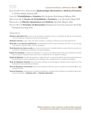 39
Licenciatura em Ciências · USP/Univesp · Módulo 5
Métodos estatísticos: coleta, tratamento e análise de dados; aplicação
nas pesquisas de saúde pública, controle de doenças e epidemias.
Jekel,J.F.;Katz D.L.;Elmore,J.G.Epidemiologia, Bioestatística e Medicina Preventiva.
2. ed. Porto Alegre:Artmed, 2005.
Lopes,A. P. Probabilidades e Estatística. Rio de Janeiro: Reichmann & Affonso, 2000.
Magalhães, M. N. Noções de Probabilidade e Estatística. 6. ed. São Paulo: Edusp, 2008.
Massad, E. et al. Métodos Quantitativos em Medicina. São Paulo: Manole, 2004.
Pagano,M.et al.Princípios de Bioestatística.Tradução da 2.ed.norte-americana.São Paulo:
Thompson Learning, 2006.
Glossário
Hipótese alternativa (HA
): a que vai se contrapor à hipótese nula, ou a hipótese de que há uma resposta,
ou uma mudança ou diferença entre dois parâmetros.
Hipótese nula (H0
): a que indica não haver resposta, mudança ou diferença entre dois parâmetros.
Nível alfa (α) ou nível de significância: a probabilidade máxima que se aceita de cometer um erro do tipo
I se rejeitar a hipótese nula, e ela for verdadeira.
Nível descritivo do teste ou valor p: a chance de observar o resultado obtido ou mais extremo que ele com
a amostra, supondo que a hipótese nula seja verdadeira.
Região de aceitação: A região de aceitação é o conjunto de valores assumidos pela estatística de teste
para os quais a hipótese nula é aceita. Seu complementar é a região de rejeição.
Região de Rejeição: A região de rejeição ou região crítica é o conjunto de valores assumidos pela estatística
de teste para os quais a hipótese nula é rejeitada. Seu complementar é a região de aceitação.
Teste de Hipóteses bicaudal: teste feito para detectar se existe alguma diferença (não importa em que
direção) entre os parâmetros testados.
Teste de Hipóteses monocaudal: testa se existe alguma diferença entre os parâmetros testados E em que
direção ela está.
Teste de hipóteses: utilizado para a inferência estatística, justapõe duas hipóteses contraditórias para deci-
dir por uma delas: a hipótese nula e a hipótese alternativa.
 