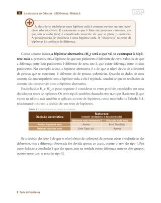 30
3 Teste de hipóteses
Licenciatura em Ciências · USP/Univesp · Módulo 5
Como o nome indica,a hipótese alternativa (HA
) será a que vai se contrapor à hipó-
tese nula e,portanto,será a hipótese de que um parâmetro é diferente de certo valor ou de que
a diferença entre dois parâmetros é diferente de zero, isto é, que existe diferença entre os dois
parâmetros. No exemplo acima, a hipótese alternativa é a de que o nível sérico de colesterol
de pessoas que se exercitam é diferente do de pessoas sedentárias. Quando os dados de uma
amostra são incompatíveis com a hipótese nula,e ela é rejeitada,conclui-se que os resultados da
amostra são compatíveis com a hipótese alternativa.
Estabelecidas H0
e HA
, o passo seguinte é considerar os erros possíveis envolvidos em uma
decisão por testes de hipóteses.Os erros tipo I,também chamado erro α,e tipo II,ou erro β,que
vimos na última aula também se aplicam ao teste de hipóteses, como mostrado na Tabela 3.1,
relacionando-os com a decisão de um teste de hipóteses.
Tabela 3.1: Tipos de erros em testes de hipóteses.
Decisão estatística
Natureza
(estado verdadeiro e desconhecido)
Hipótese nula verdadeira Hipótese nula falsa
Aceitar hipótese nula Acerto Erro Tipo II (β)
Rejeitar hipótese nula Erro Tipo I (α) Acerto
Se a decisão do teste é de que o nível sérico de colesterol de pessoas ativas e sedentárias são
diferentes, mas a diferença observada for devida apenas ao acaso, ocorre o erro do tipo I. Por
outro lado,se a conclusão é que são iguais,mas na verdade existe diferença entre os dois grupos,
ocorre nesse caso o erro do tipo II.
A ideia de se estabelecer uma hipótese nula é comum mesmo em um racio-
cínio não estatístico. É exatamente o que é feito em processos criminais, em
que um acusado (réu) é considerado inocente até que se prove o contrário.
A pressuposição de inocência é uma hipótese nula. A “inocência” no teste de
hipóteses é a ausência de diferença.
 