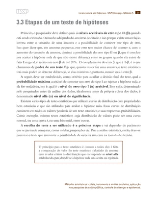 31
Licenciatura em Ciências · USP/Univesp · Módulo 5
Métodos estatísticos: coleta, tratamento e análise de dados; aplicação
nas pesquisas de saúde pública, controle de doenças e epidemias.
3.3 Etapas de um teste de hipóteses
Primeiro,o pesquisador deve definir quais os níveis aceitáveis de erro tipo II (β) quando
está sendo estimado o tamanho adequado das amostras de estudo e isso porque existe uma relação
inversa entre o tamanho de uma amostra e a possibilidade de cometer esse tipo de erro.
Isso quer dizer que, em amostras pequenas, esse erro tem maior chance de ocorrer e, com o
aumento do tamanho da amostra, diminui a possibilidade do erro tipo II ou β, que é concluir
por aceitar a hipótese nula de que não existe diferença entre os grupos quando ela existe de
fato. Em geral, é aceito um erro β de até 20%. O complemento do erro β, que é 1-β, é o que
chamamos de poder de um teste.Veja que, quanto maior for uma amostra, o teste estatístico
terá mais poder de detectar diferenças, se elas existirem e, portanto, menor será o erro β.
A seguir, deve ser estabelecido, como critério para auxiliar a decisão final do teste, qual a
probabilidade máxima aceitável de cometer um erro do tipo I ao rejeitar a hipótese nula, e
ela for verdadeira, isto é, qual é o nível do erro tipo I (α) aceitável. Esse valor, determinado
pelo pesquisador antes da análise dos dados, idealmente antes da própria coleta dos dados, é
denominado nível alfa (α) ou nível de significância.
Existem vários tipos de testes estatísticos que utilizam curvas de distribuição com propriedades
bem estudadas e que são utilizadas para avaliar a hipótese nula. Essas curvas de distribuição
consistem em todos os valores possíveis de um teste estatístico e suas respectivas probabilidades.
Como exemplo, existem testes estatísticos cuja distribuição de valores pode ser uma curva
normal, ou uma curva t, ou uma binomial, entre outras.
A escolha do teste a ser utilizado é a próxima etapa e vai depender do parâmetro
que se pretende comparar,como médias,proporções etc.Para a análise estatística,então,deve-se
procurar o teste que minimize a possibilidade de ocorrer um erro na tomada de decisão.
O princípio para o teste estatístico é comum a todos eles: é feita
a comparação do valor do teste estatístico calculado da amostra
com o valor crítico da distribuição que corresponde ao nível alfa
estabelecido, para decidir se a hipótese nula será aceita ou rejeitada.
 