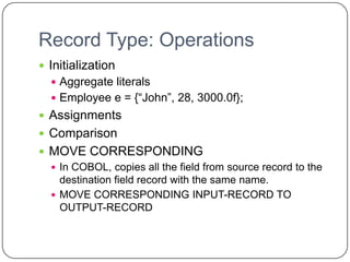 Record Type: Operations
 Initialization
   Aggregate literals
   Employee e = {“John”, 28, 3000.0f};
 Assignments
 Comparison
 MOVE CORRESPONDING
   In COBOL, copies all the field from source record to the
    destination field record with the same name.
   MOVE CORRESPONDING INPUT-RECORD TO
    OUTPUT-RECORD
 