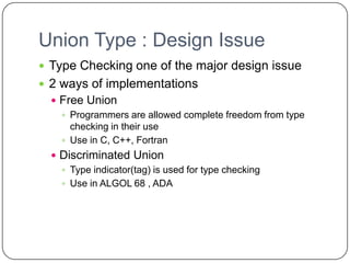Union Type : Design Issue
 Type Checking one of the major design issue
 2 ways of implementations
   Free Union
     Programmers are allowed complete freedom from type
      checking in their use
     Use in C, C++, Fortran
   Discriminated Union
     Type indicator(tag) is used for type checking
     Use in ALGOL 68 , ADA
 