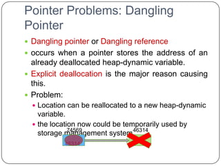 Pointer Problems: Dangling
Pointer
 Dangling pointer or Dangling reference
 occurs when a pointer stores the address of an
  already deallocated heap-dynamic variable.
 Explicit deallocation is the major reason causing
  this.
 Problem:
   Location can be reallocated to a new heap-dynamic
    variable.
   the location now could be temporarily used by
              74569              46314
    storage management system.
           46314
 