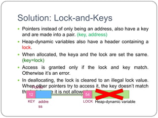 Solution: Lock-and-Keys
 Pointers instead of only being an address, also have a key
    and are made into a pair. (key, address)
   Heap-dynamic variables also have a header containing a
    lock.
   When allocated, the keya and the lock are set the same.
    (key=lock)
   Access is granted only if the lock and key match.
    Otherwise it’s an error.
   In deallocating, the lock is cleared to an illegal lock value.
    When other pointers try to access it, the key doesn’t match
         Pointe
    the lock hence it is not allowed.
         r
       12                          54
                                   12
      KEY   addre                LOCK Heap-dynamic variable
            ss
 