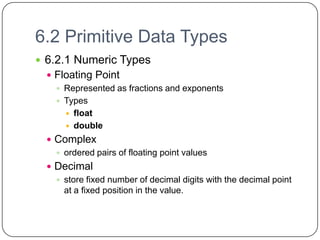 6.2 Primitive Data Types
 6.2.1 Numeric Types
   Floating Point
     Represented as fractions and exponents
     Types
       float
       double

   Complex
     ordered pairs of floating point values
   Decimal
     store fixed number of decimal digits with the decimal point
      at a fixed position in the value.
 