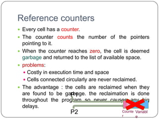Reference counters
 Every cell has a counter.
 The counter counts the number of the pointers
  pointing to it.
 When the counter reaches zero, the cell is deemed
  garbage and returned to the list of available space.
 problems:
    Costly in execution time and space
    Cells connected circularly are never reclaimed.
 The advantage : the cells are reclaimed when they
  are found to be garbage. the reclaimation is done
                        P1
  throughout the program so never causes any big
                                                0
                                                2
                                                1
  delays.
                      P2                  Counte Variabl
                                          r      e
 