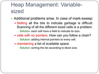 Heap Management: Variable-
sized
 Additional problems arise. In case of mark-sweep:
   Setting all the bits to indicate garbage is difficult.
    Scanning of all the different sized cells is a problem.
     Solution: each cell have a field to indicate its size.
   cells with no pointers. How can you follow a chain?
     Solution: adding internal pointers to every cell.
   maintaining a list of available space.
     Solution: sorting the list according to block size.
 