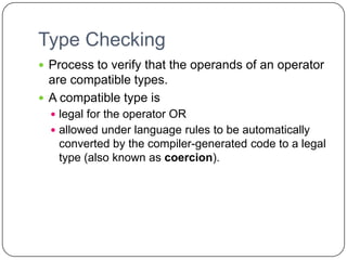 Type Checking
 Process to verify that the operands of an operator
  are compatible types.
 A compatible type is
   legal for the operator OR
   allowed under language rules to be automatically
   converted by the compiler-generated code to a legal
   type (also known as coercion).
 