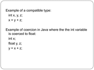 Example of a compatible type:
 int x, y, z;
 x = y + z;

Example of coercion in Java where the the int variable
 is coerced to float:
 int x;
 float y, z;
 y = x + z;
 