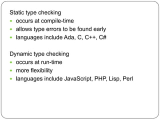 Static type checking
 occurs at compile-time
 allows type errors to be found early
 languages include Ada, C, C++, C#


Dynamic type checking
 occurs at run-time
 more flexibility
 languages include JavaScript, PHP, Lisp, Perl
 