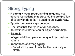 Strong Typing
 A strongly typed programming language has
    severe restrictions that prevents the compilation
    of code with data that is used in an invalid way.
   Type errors are always detected.
   Requires that the types of all operands
    determined either at compile-time or run-time.
   Example:
    Integer addition operation may not be used on
    strings.
   Importance of strong typing
    - Detect all misuses of variables that result in type
     errors.
 