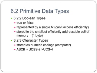 6.2 Primitive Data Types
 6.2.2 Boolean Types
   true or false
   represented by a single bit(can’t access efficiently)
   stored in the smallest efficiently addressable cell of
   memory      (1 byte)
 6.2.3 Character Types
   stored as numeric codings (computer)
   ASCII > UCSS-2 >UCS-4
 