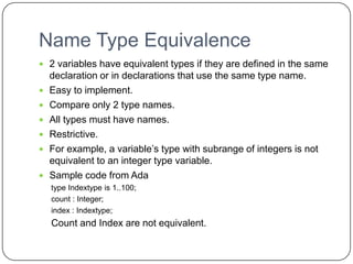 Name Type Equivalence
 2 variables have equivalent types if they are defined in the same
    declaration or in declarations that use the same type name.
   Easy to implement.
   Compare only 2 type names.
   All types must have names.
   Restrictive.
   For example, a variable’s type with subrange of integers is not
    equivalent to an integer type variable.
   Sample code from Ada
    type Indextype is 1..100;
    count : Integer;
    index : Indextype;
    Count and Index are not equivalent.
 