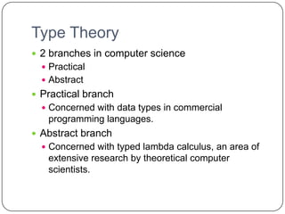 Type Theory
 2 branches in computer science
   Practical
   Abstract
 Practical branch
   Concerned with data types in commercial
   programming languages.
 Abstract branch
   Concerned with typed lambda calculus, an area of
   extensive research by theoretical computer
   scientists.
 