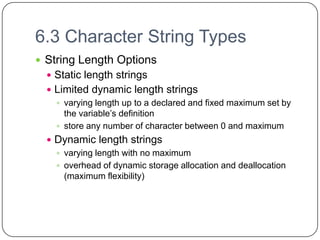 6.3 Character String Types
 String Length Options
   Static length strings
   Limited dynamic length strings
     varying length up to a declared and fixed maximum set by
      the variable’s definition
     store any number of character between 0 and maximum
   Dynamic length strings
     varying length with no maximum
     overhead of dynamic storage allocation and deallocation
      (maximum flexibility)
 
