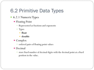 6.2 Primitive Data Types
 6.2.1 Numeric Types
   Floating Point
     Represented as fractions and exponents
     Types
        float
        double
   Complex
     ordered pairs of floating point values
   Decimal
     store fixed number of decimal digits with the decimal point at a fixed
      position in the value.
 