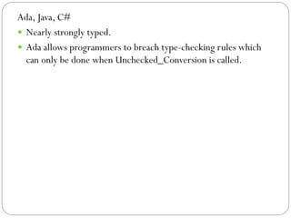 Ada, Java, C#
 Nearly strongly typed.
 Ada allows programmers to breach type-checking rules which
  can only be done when Unchecked_Conversion is called.
 