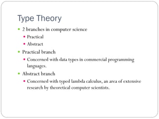 Type Theory
 2 branches in computer science
   Practical
   Abstract
 Practical branch
   Concerned with data types in commercial programming
    languages.
 Abstract branch
   Concerned with typed lambda calculus, an area of extensive
    research by theoretical computer scientists.
 
