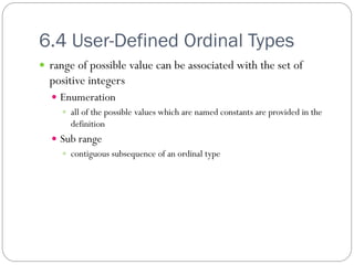6.4 User-Defined Ordinal Types
 range of possible value can be associated with the set of
  positive integers
   Enumeration
     all of the possible values which are named constants are provided in the
      definition
   Sub range
     contiguous subsequence of an ordinal type
 