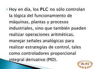 Hoy en día, los  PLC  no sólo controlan la lógica del funcionamiento de máquinas, plantas y procesos industriales, sino que también pueden realizar operaciones aritméticas, manejar señales analógicas para realizar estrategias de control, tales como controladores proporcional integral derivativo (PID). 