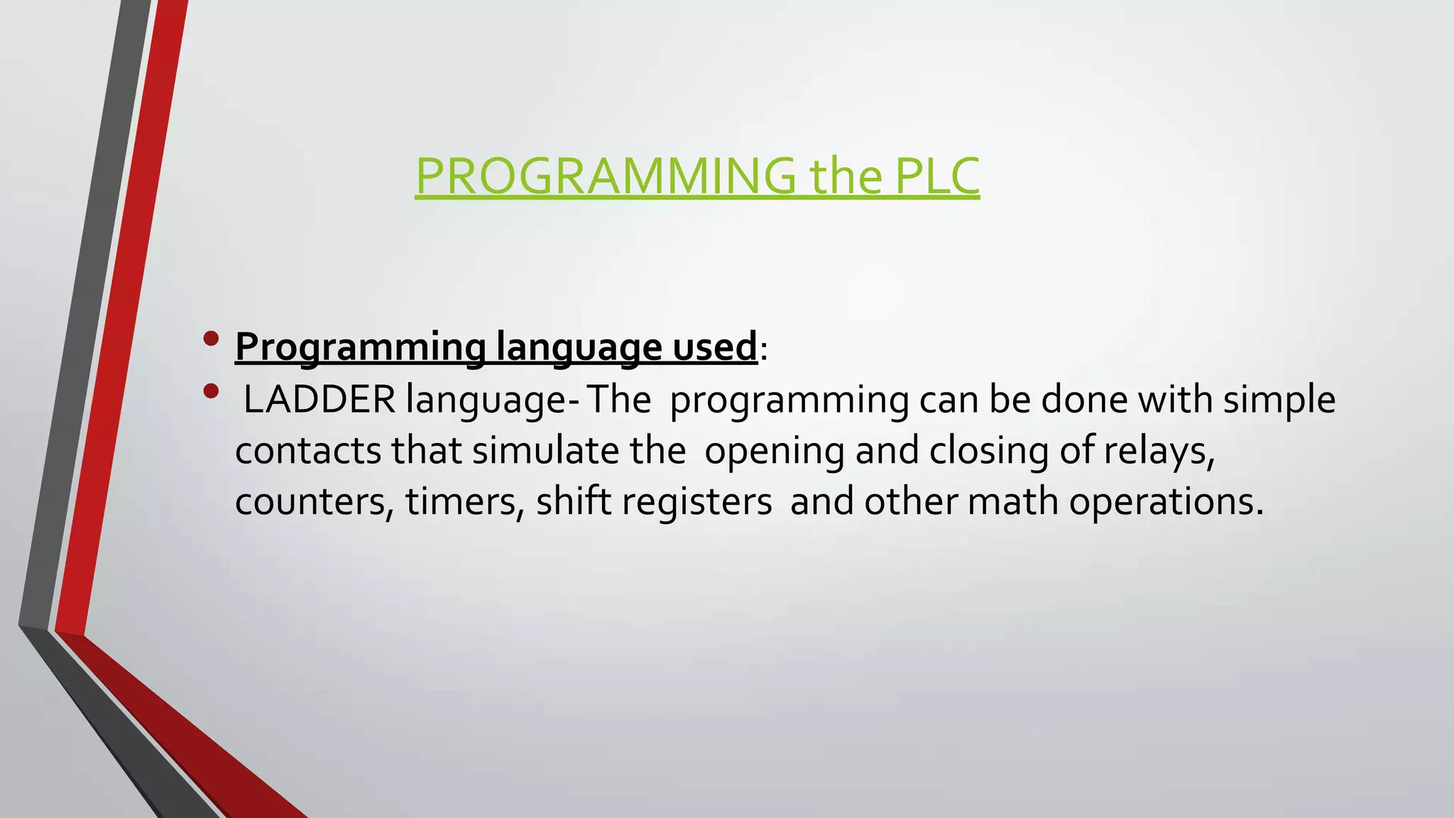 PROGRAMMING the PLC
• Programming language used:
• LADDER language-The programming can be done with simple
contacts that simulate the opening and closing of relays,
counters, timers, shift registers and other math operations.
 
