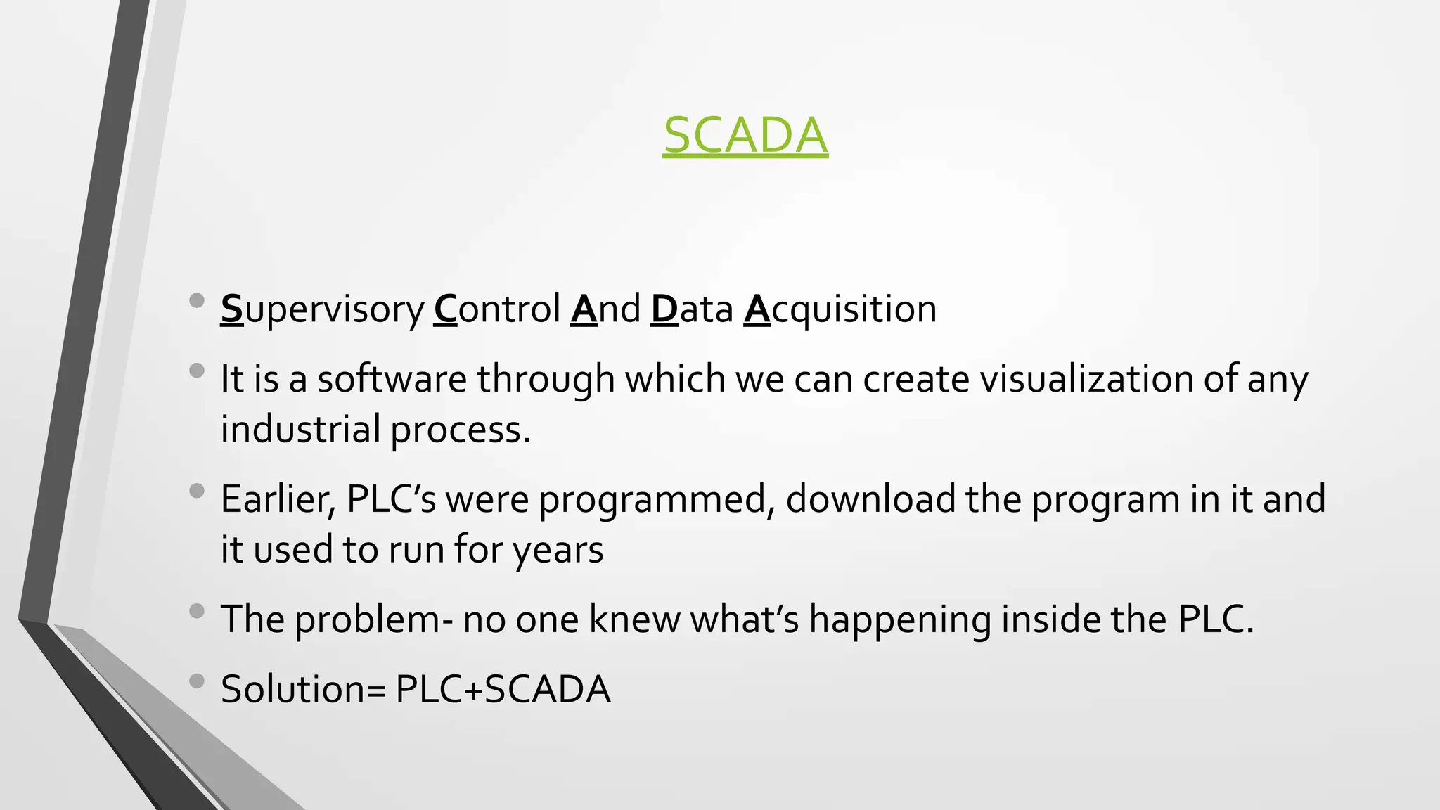 SCADA
• Supervisory Control And Data Acquisition
• It is a software through which we can create visualization of any
industrial process.
• Earlier, PLC’s were programmed, download the program in it and
it used to run for years
• The problem- no one knew what’s happening inside the PLC.
• Solution= PLC+SCADA
 